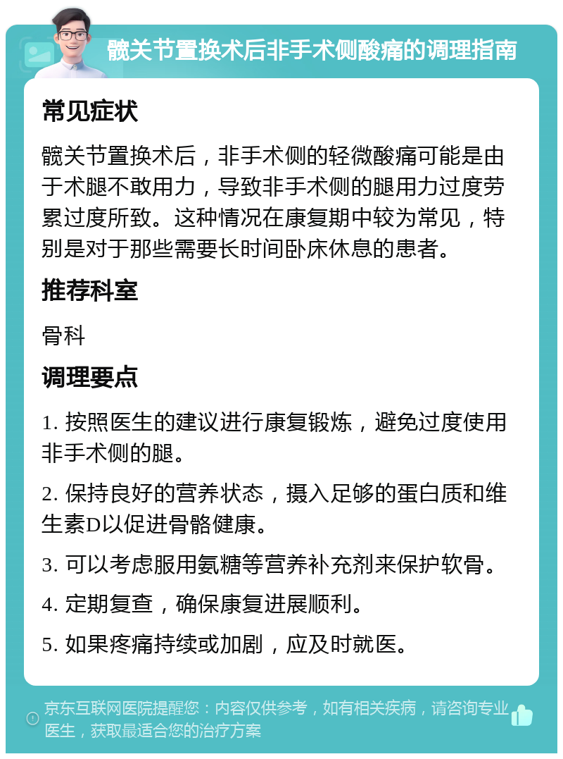 髋关节置换术后非手术侧酸痛的调理指南 常见症状 髋关节置换术后，非手术侧的轻微酸痛可能是由于术腿不敢用力，导致非手术侧的腿用力过度劳累过度所致。这种情况在康复期中较为常见，特别是对于那些需要长时间卧床休息的患者。 推荐科室 骨科 调理要点 1. 按照医生的建议进行康复锻炼，避免过度使用非手术侧的腿。 2. 保持良好的营养状态，摄入足够的蛋白质和维生素D以促进骨骼健康。 3. 可以考虑服用氨糖等营养补充剂来保护软骨。 4. 定期复查，确保康复进展顺利。 5. 如果疼痛持续或加剧，应及时就医。