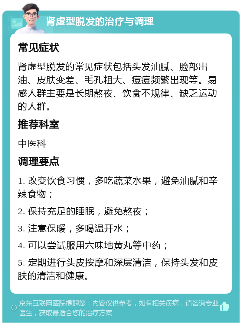 肾虚型脱发的治疗与调理 常见症状 肾虚型脱发的常见症状包括头发油腻、脸部出油、皮肤变差、毛孔粗大、痘痘频繁出现等。易感人群主要是长期熬夜、饮食不规律、缺乏运动的人群。 推荐科室 中医科 调理要点 1. 改变饮食习惯，多吃蔬菜水果，避免油腻和辛辣食物； 2. 保持充足的睡眠，避免熬夜； 3. 注意保暖，多喝温开水； 4. 可以尝试服用六味地黄丸等中药； 5. 定期进行头皮按摩和深层清洁，保持头发和皮肤的清洁和健康。