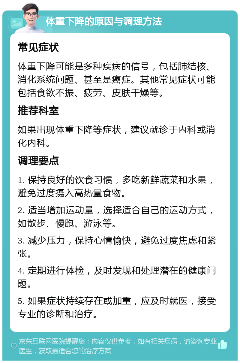 体重下降的原因与调理方法 常见症状 体重下降可能是多种疾病的信号，包括肺结核、消化系统问题、甚至是癌症。其他常见症状可能包括食欲不振、疲劳、皮肤干燥等。 推荐科室 如果出现体重下降等症状，建议就诊于内科或消化内科。 调理要点 1. 保持良好的饮食习惯，多吃新鲜蔬菜和水果，避免过度摄入高热量食物。 2. 适当增加运动量，选择适合自己的运动方式，如散步、慢跑、游泳等。 3. 减少压力，保持心情愉快，避免过度焦虑和紧张。 4. 定期进行体检，及时发现和处理潜在的健康问题。 5. 如果症状持续存在或加重，应及时就医，接受专业的诊断和治疗。