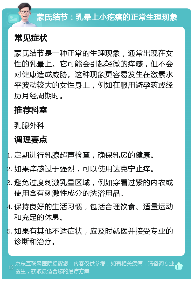 蒙氏结节：乳晕上小疙瘩的正常生理现象 常见症状 蒙氏结节是一种正常的生理现象，通常出现在女性的乳晕上。它可能会引起轻微的痒感，但不会对健康造成威胁。这种现象更容易发生在激素水平波动较大的女性身上，例如在服用避孕药或经历月经周期时。 推荐科室 乳腺外科 调理要点 定期进行乳腺超声检查，确保乳房的健康。 如果痒感过于强烈，可以使用达克宁止痒。 避免过度刺激乳晕区域，例如穿着过紧的内衣或使用含有刺激性成分的洗浴用品。 保持良好的生活习惯，包括合理饮食、适量运动和充足的休息。 如果有其他不适症状，应及时就医并接受专业的诊断和治疗。