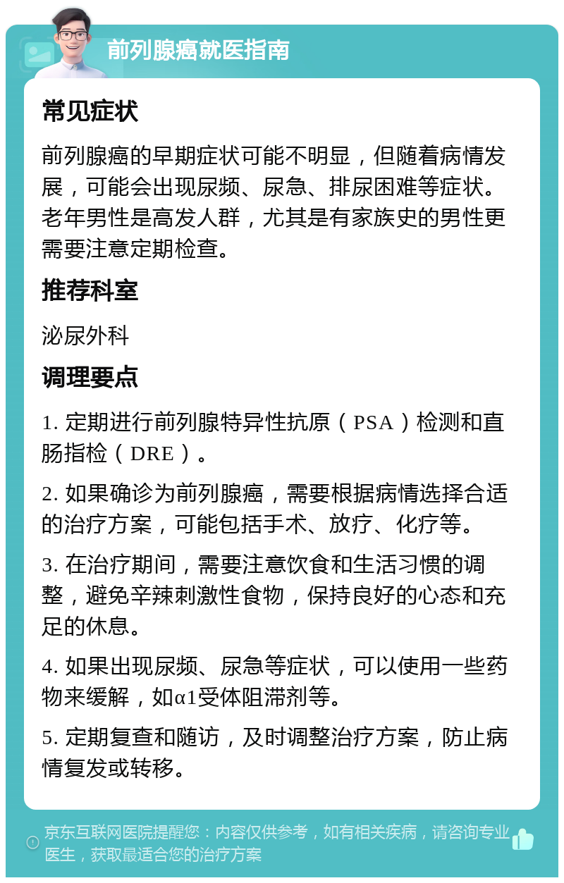 前列腺癌就医指南 常见症状 前列腺癌的早期症状可能不明显，但随着病情发展，可能会出现尿频、尿急、排尿困难等症状。老年男性是高发人群，尤其是有家族史的男性更需要注意定期检查。 推荐科室 泌尿外科 调理要点 1. 定期进行前列腺特异性抗原（PSA）检测和直肠指检（DRE）。 2. 如果确诊为前列腺癌，需要根据病情选择合适的治疗方案，可能包括手术、放疗、化疗等。 3. 在治疗期间，需要注意饮食和生活习惯的调整，避免辛辣刺激性食物，保持良好的心态和充足的休息。 4. 如果出现尿频、尿急等症状，可以使用一些药物来缓解，如α1受体阻滞剂等。 5. 定期复查和随访，及时调整治疗方案，防止病情复发或转移。