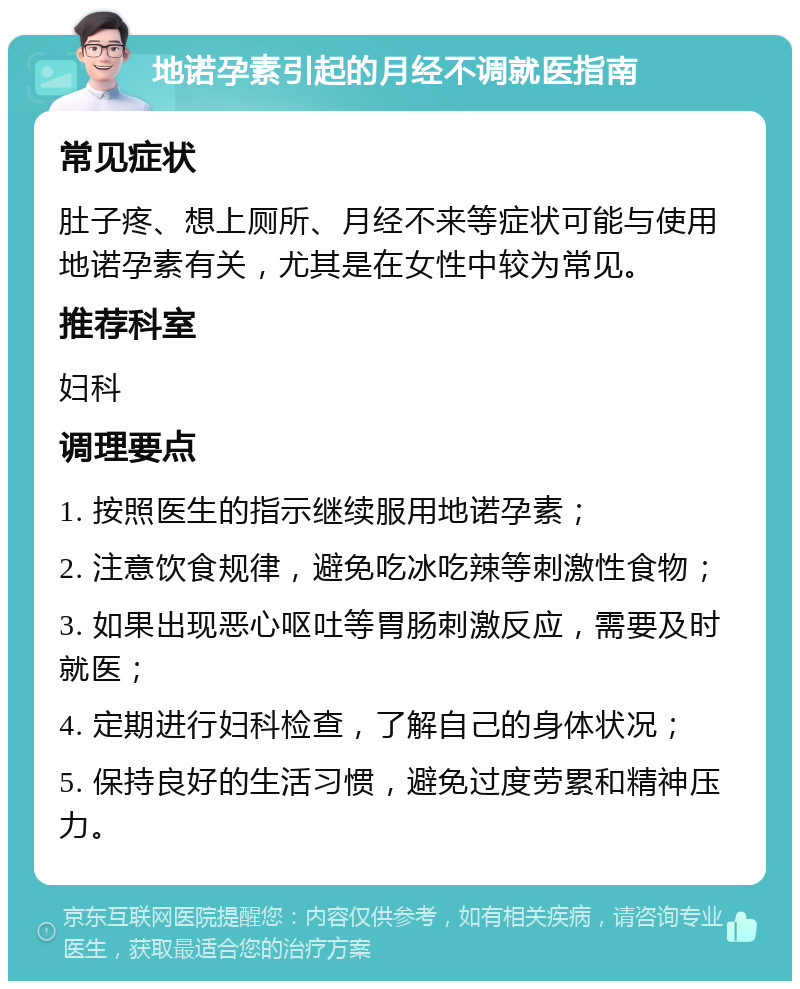 地诺孕素引起的月经不调就医指南 常见症状 肚子疼、想上厕所、月经不来等症状可能与使用地诺孕素有关，尤其是在女性中较为常见。 推荐科室 妇科 调理要点 1. 按照医生的指示继续服用地诺孕素； 2. 注意饮食规律，避免吃冰吃辣等刺激性食物； 3. 如果出现恶心呕吐等胃肠刺激反应，需要及时就医； 4. 定期进行妇科检查，了解自己的身体状况； 5. 保持良好的生活习惯，避免过度劳累和精神压力。