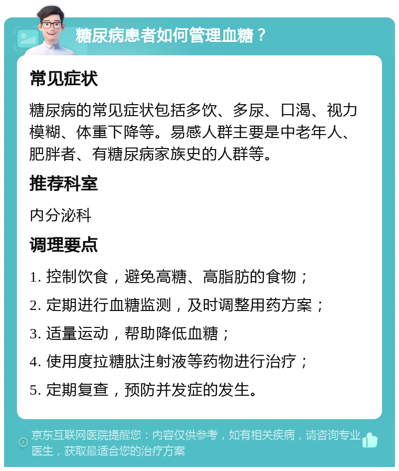 糖尿病患者如何管理血糖？ 常见症状 糖尿病的常见症状包括多饮、多尿、口渴、视力模糊、体重下降等。易感人群主要是中老年人、肥胖者、有糖尿病家族史的人群等。 推荐科室 内分泌科 调理要点 1. 控制饮食，避免高糖、高脂肪的食物； 2. 定期进行血糖监测，及时调整用药方案； 3. 适量运动，帮助降低血糖； 4. 使用度拉糖肽注射液等药物进行治疗； 5. 定期复查，预防并发症的发生。