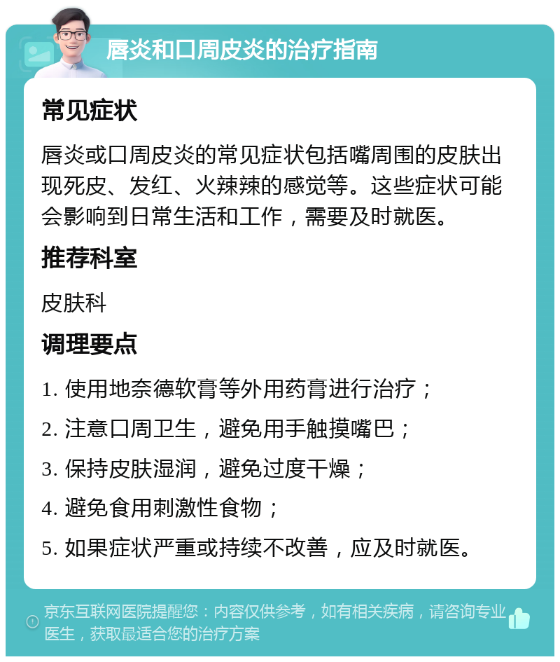 唇炎和口周皮炎的治疗指南 常见症状 唇炎或口周皮炎的常见症状包括嘴周围的皮肤出现死皮、发红、火辣辣的感觉等。这些症状可能会影响到日常生活和工作，需要及时就医。 推荐科室 皮肤科 调理要点 1. 使用地奈德软膏等外用药膏进行治疗； 2. 注意口周卫生，避免用手触摸嘴巴； 3. 保持皮肤湿润，避免过度干燥； 4. 避免食用刺激性食物； 5. 如果症状严重或持续不改善，应及时就医。