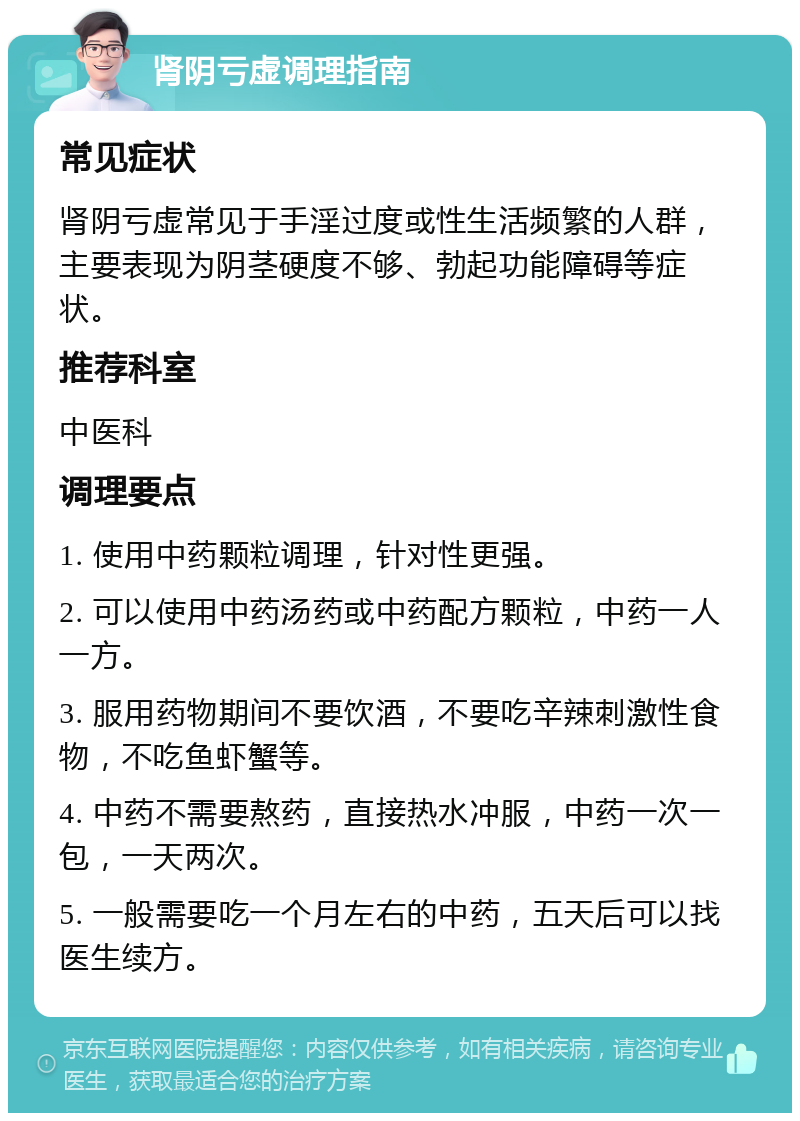 肾阴亏虚调理指南 常见症状 肾阴亏虚常见于手淫过度或性生活频繁的人群，主要表现为阴茎硬度不够、勃起功能障碍等症状。 推荐科室 中医科 调理要点 1. 使用中药颗粒调理，针对性更强。 2. 可以使用中药汤药或中药配方颗粒，中药一人一方。 3. 服用药物期间不要饮酒，不要吃辛辣刺激性食物，不吃鱼虾蟹等。 4. 中药不需要熬药，直接热水冲服，中药一次一包，一天两次。 5. 一般需要吃一个月左右的中药，五天后可以找医生续方。