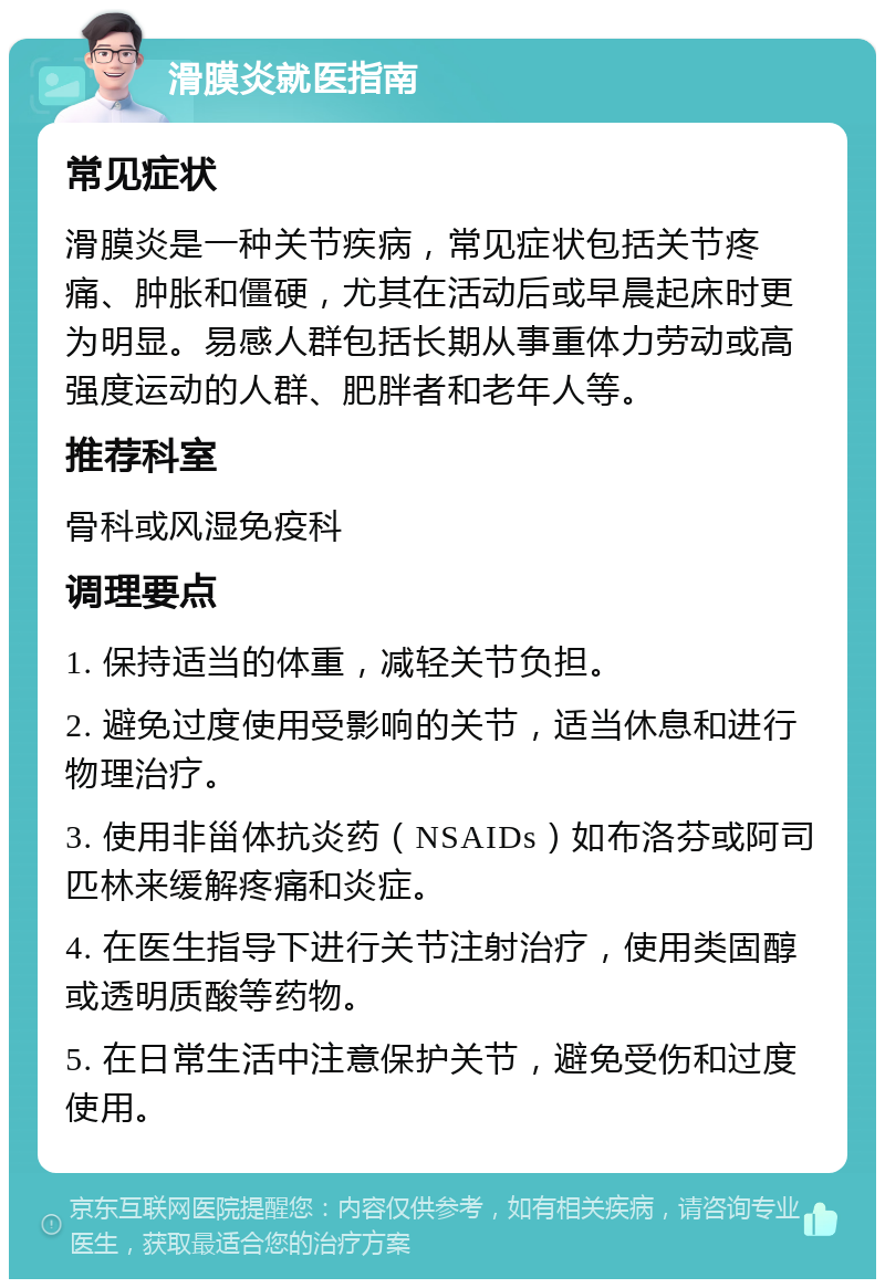 滑膜炎就医指南 常见症状 滑膜炎是一种关节疾病，常见症状包括关节疼痛、肿胀和僵硬，尤其在活动后或早晨起床时更为明显。易感人群包括长期从事重体力劳动或高强度运动的人群、肥胖者和老年人等。 推荐科室 骨科或风湿免疫科 调理要点 1. 保持适当的体重，减轻关节负担。 2. 避免过度使用受影响的关节，适当休息和进行物理治疗。 3. 使用非甾体抗炎药（NSAIDs）如布洛芬或阿司匹林来缓解疼痛和炎症。 4. 在医生指导下进行关节注射治疗，使用类固醇或透明质酸等药物。 5. 在日常生活中注意保护关节，避免受伤和过度使用。