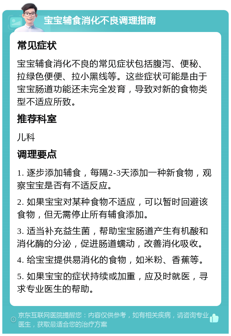 宝宝辅食消化不良调理指南 常见症状 宝宝辅食消化不良的常见症状包括腹泻、便秘、拉绿色便便、拉小黑线等。这些症状可能是由于宝宝肠道功能还未完全发育，导致对新的食物类型不适应所致。 推荐科室 儿科 调理要点 1. 逐步添加辅食，每隔2-3天添加一种新食物，观察宝宝是否有不适反应。 2. 如果宝宝对某种食物不适应，可以暂时回避该食物，但无需停止所有辅食添加。 3. 适当补充益生菌，帮助宝宝肠道产生有机酸和消化酶的分泌，促进肠道蠕动，改善消化吸收。 4. 给宝宝提供易消化的食物，如米粉、香蕉等。 5. 如果宝宝的症状持续或加重，应及时就医，寻求专业医生的帮助。