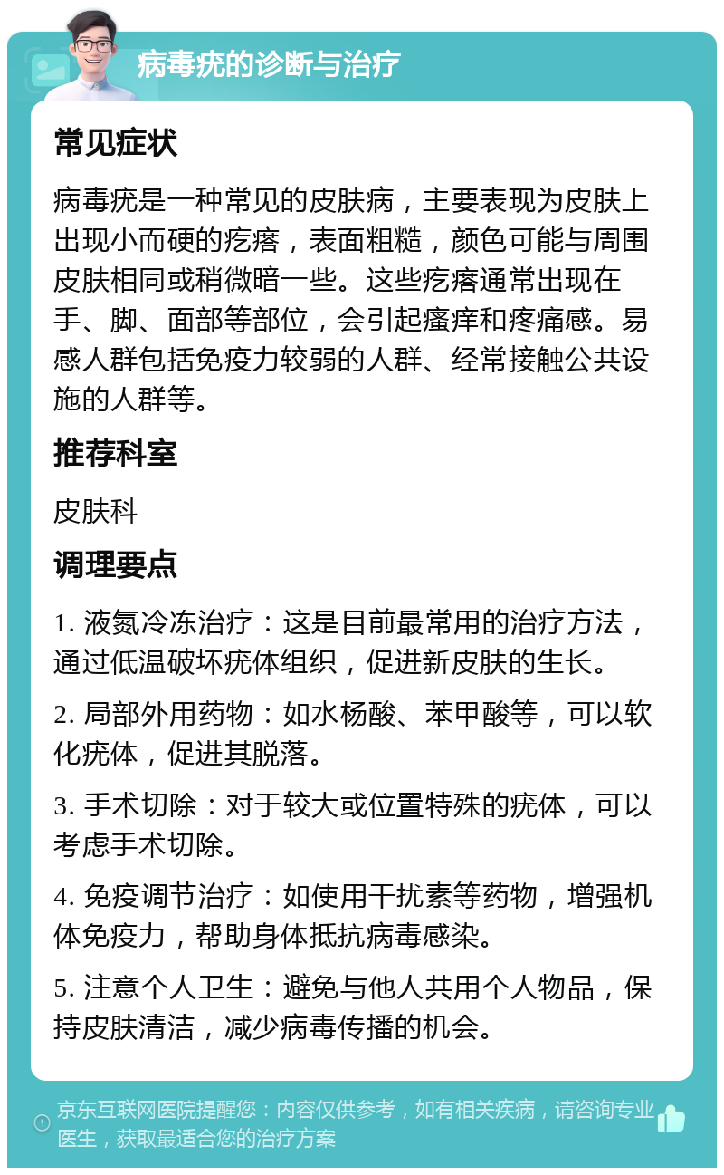 病毒疣的诊断与治疗 常见症状 病毒疣是一种常见的皮肤病，主要表现为皮肤上出现小而硬的疙瘩，表面粗糙，颜色可能与周围皮肤相同或稍微暗一些。这些疙瘩通常出现在手、脚、面部等部位，会引起瘙痒和疼痛感。易感人群包括免疫力较弱的人群、经常接触公共设施的人群等。 推荐科室 皮肤科 调理要点 1. 液氮冷冻治疗：这是目前最常用的治疗方法，通过低温破坏疣体组织，促进新皮肤的生长。 2. 局部外用药物：如水杨酸、苯甲酸等，可以软化疣体，促进其脱落。 3. 手术切除：对于较大或位置特殊的疣体，可以考虑手术切除。 4. 免疫调节治疗：如使用干扰素等药物，增强机体免疫力，帮助身体抵抗病毒感染。 5. 注意个人卫生：避免与他人共用个人物品，保持皮肤清洁，减少病毒传播的机会。