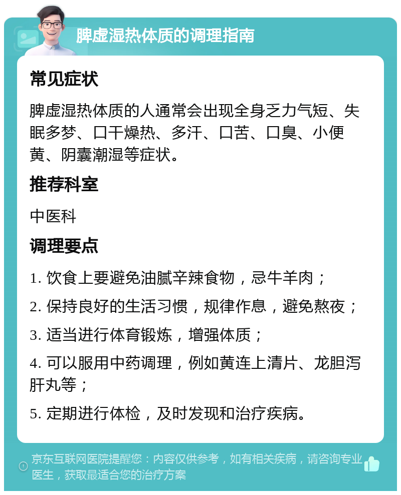 脾虚湿热体质的调理指南 常见症状 脾虚湿热体质的人通常会出现全身乏力气短、失眠多梦、口干燥热、多汗、口苦、口臭、小便黄、阴囊潮湿等症状。 推荐科室 中医科 调理要点 1. 饮食上要避免油腻辛辣食物，忌牛羊肉； 2. 保持良好的生活习惯，规律作息，避免熬夜； 3. 适当进行体育锻炼，增强体质； 4. 可以服用中药调理，例如黄连上清片、龙胆泻肝丸等； 5. 定期进行体检，及时发现和治疗疾病。