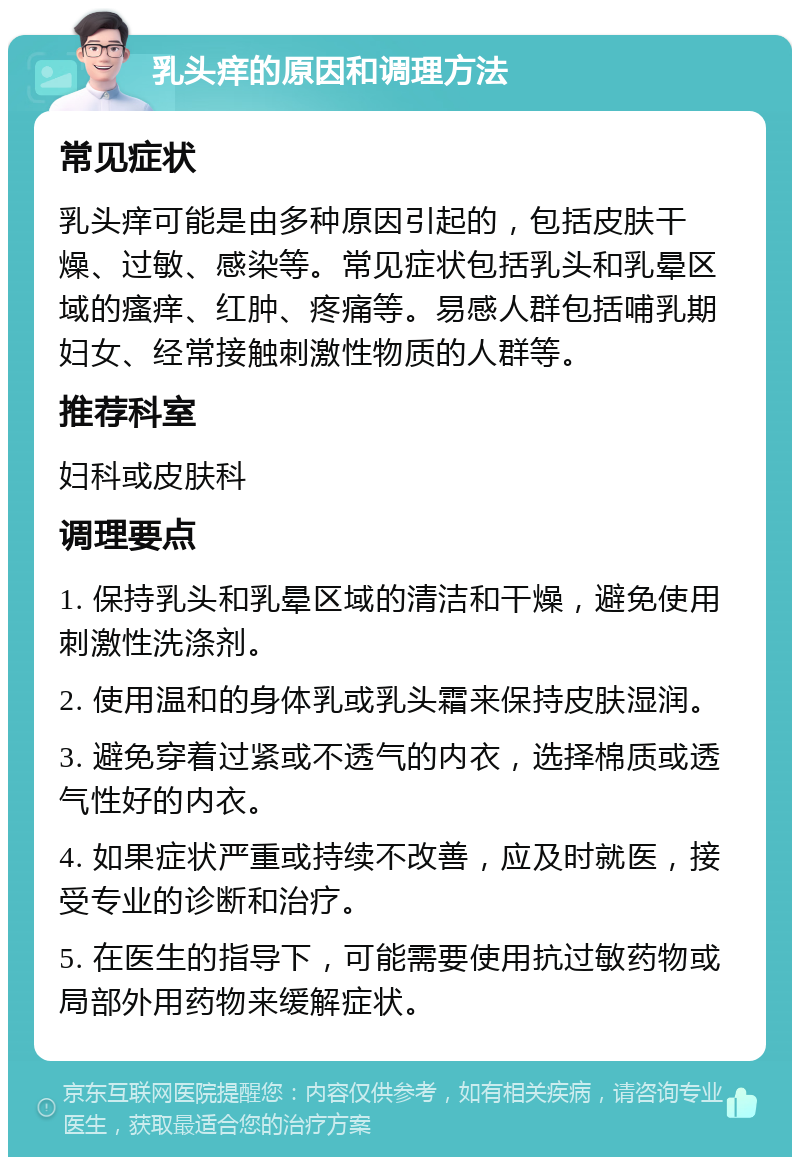 乳头痒的原因和调理方法 常见症状 乳头痒可能是由多种原因引起的，包括皮肤干燥、过敏、感染等。常见症状包括乳头和乳晕区域的瘙痒、红肿、疼痛等。易感人群包括哺乳期妇女、经常接触刺激性物质的人群等。 推荐科室 妇科或皮肤科 调理要点 1. 保持乳头和乳晕区域的清洁和干燥，避免使用刺激性洗涤剂。 2. 使用温和的身体乳或乳头霜来保持皮肤湿润。 3. 避免穿着过紧或不透气的内衣，选择棉质或透气性好的内衣。 4. 如果症状严重或持续不改善，应及时就医，接受专业的诊断和治疗。 5. 在医生的指导下，可能需要使用抗过敏药物或局部外用药物来缓解症状。