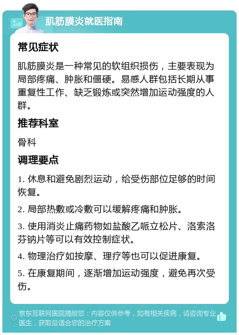 肌筋膜炎就医指南 常见症状 肌筋膜炎是一种常见的软组织损伤，主要表现为局部疼痛、肿胀和僵硬。易感人群包括长期从事重复性工作、缺乏锻炼或突然增加运动强度的人群。 推荐科室 骨科 调理要点 1. 休息和避免剧烈运动，给受伤部位足够的时间恢复。 2. 局部热敷或冷敷可以缓解疼痛和肿胀。 3. 使用消炎止痛药物如盐酸乙哌立松片、洛索洛芬钠片等可以有效控制症状。 4. 物理治疗如按摩、理疗等也可以促进康复。 5. 在康复期间，逐渐增加运动强度，避免再次受伤。