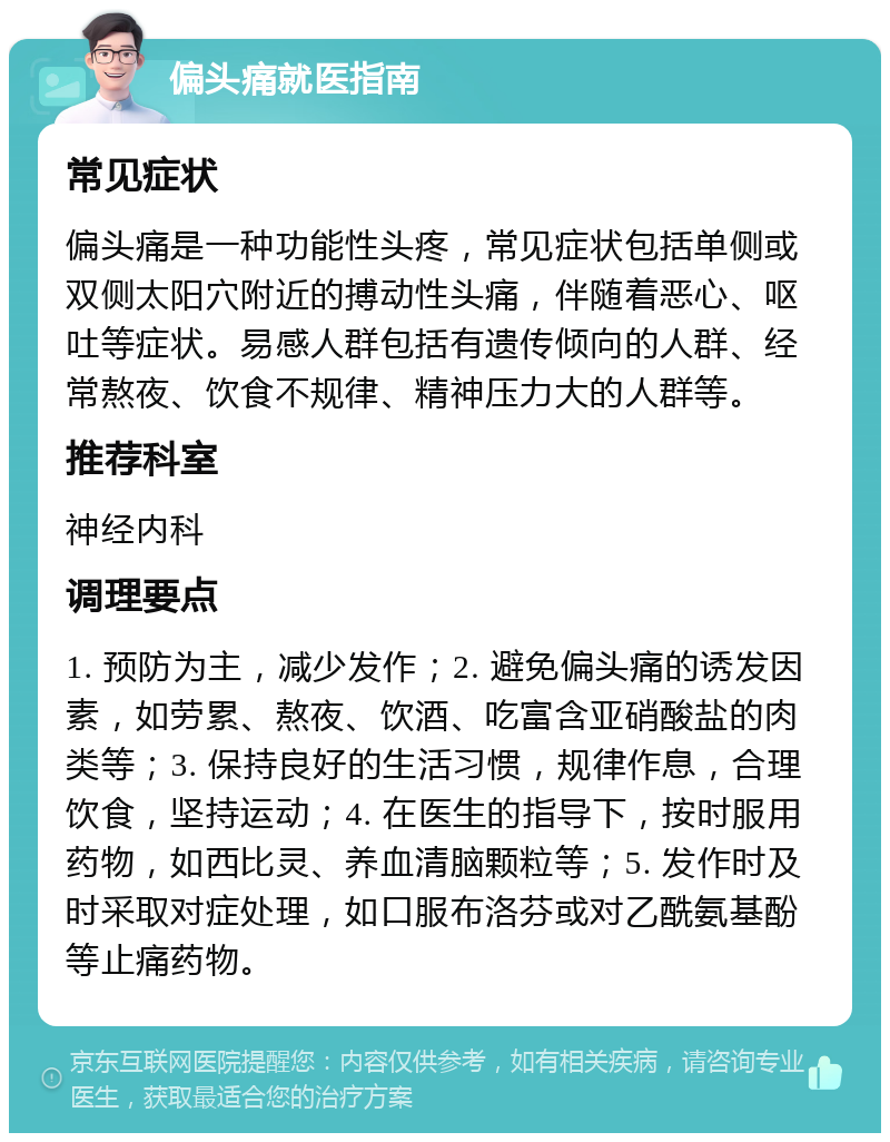 偏头痛就医指南 常见症状 偏头痛是一种功能性头疼，常见症状包括单侧或双侧太阳穴附近的搏动性头痛，伴随着恶心、呕吐等症状。易感人群包括有遗传倾向的人群、经常熬夜、饮食不规律、精神压力大的人群等。 推荐科室 神经内科 调理要点 1. 预防为主，减少发作；2. 避免偏头痛的诱发因素，如劳累、熬夜、饮酒、吃富含亚硝酸盐的肉类等；3. 保持良好的生活习惯，规律作息，合理饮食，坚持运动；4. 在医生的指导下，按时服用药物，如西比灵、养血清脑颗粒等；5. 发作时及时采取对症处理，如口服布洛芬或对乙酰氨基酚等止痛药物。