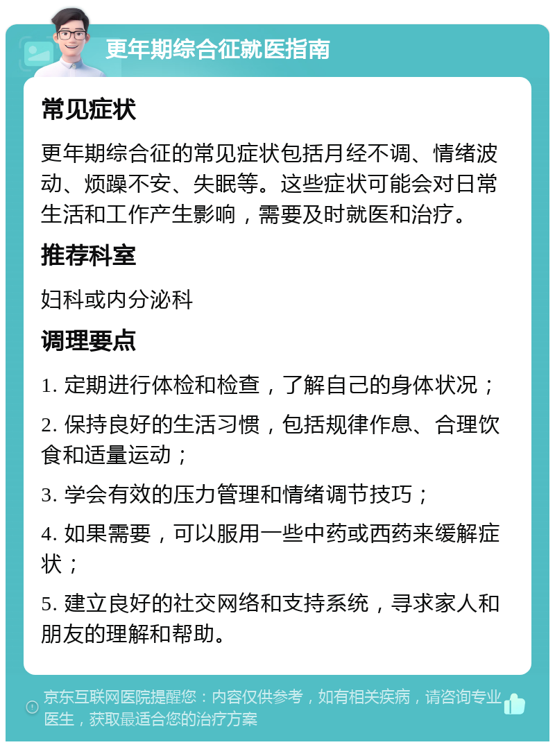 更年期综合征就医指南 常见症状 更年期综合征的常见症状包括月经不调、情绪波动、烦躁不安、失眠等。这些症状可能会对日常生活和工作产生影响，需要及时就医和治疗。 推荐科室 妇科或内分泌科 调理要点 1. 定期进行体检和检查，了解自己的身体状况； 2. 保持良好的生活习惯，包括规律作息、合理饮食和适量运动； 3. 学会有效的压力管理和情绪调节技巧； 4. 如果需要，可以服用一些中药或西药来缓解症状； 5. 建立良好的社交网络和支持系统，寻求家人和朋友的理解和帮助。