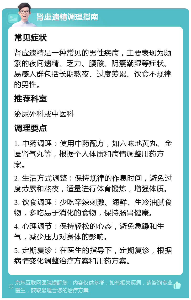 肾虚遗精调理指南 常见症状 肾虚遗精是一种常见的男性疾病，主要表现为频繁的夜间遗精、乏力、腰酸、阴囊潮湿等症状。易感人群包括长期熬夜、过度劳累、饮食不规律的男性。 推荐科室 泌尿外科或中医科 调理要点 1. 中药调理：使用中药配方，如六味地黄丸、金匮肾气丸等，根据个人体质和病情调整用药方案。 2. 生活方式调整：保持规律的作息时间，避免过度劳累和熬夜，适量进行体育锻炼，增强体质。 3. 饮食调理：少吃辛辣刺激、海鲜、生冷油腻食物，多吃易于消化的食物，保持肠胃健康。 4. 心理调节：保持轻松的心态，避免急躁和生气，减少压力对身体的影响。 5. 定期复诊：在医生的指导下，定期复诊，根据病情变化调整治疗方案和用药方案。