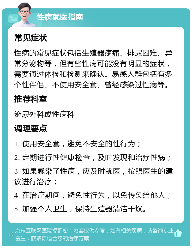 性病就医指南 常见症状 性病的常见症状包括生殖器疼痛、排尿困难、异常分泌物等，但有些性病可能没有明显的症状，需要通过体检和检测来确认。易感人群包括有多个性伴侣、不使用安全套、曾经感染过性病等。 推荐科室 泌尿外科或性病科 调理要点 1. 使用安全套，避免不安全的性行为； 2. 定期进行性健康检查，及时发现和治疗性病； 3. 如果感染了性病，应及时就医，按照医生的建议进行治疗； 4. 在治疗期间，避免性行为，以免传染给他人； 5. 加强个人卫生，保持生殖器清洁干燥。