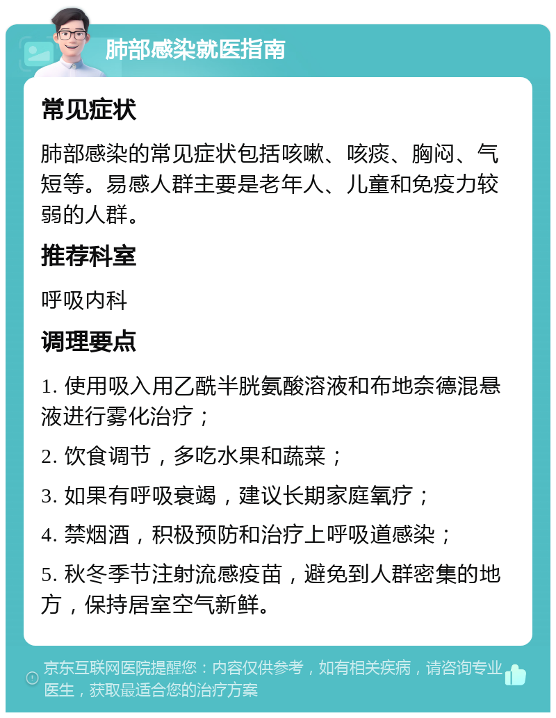 肺部感染就医指南 常见症状 肺部感染的常见症状包括咳嗽、咳痰、胸闷、气短等。易感人群主要是老年人、儿童和免疫力较弱的人群。 推荐科室 呼吸内科 调理要点 1. 使用吸入用乙酰半胱氨酸溶液和布地奈德混悬液进行雾化治疗； 2. 饮食调节，多吃水果和蔬菜； 3. 如果有呼吸衰竭，建议长期家庭氧疗； 4. 禁烟酒，积极预防和治疗上呼吸道感染； 5. 秋冬季节注射流感疫苗，避免到人群密集的地方，保持居室空气新鲜。