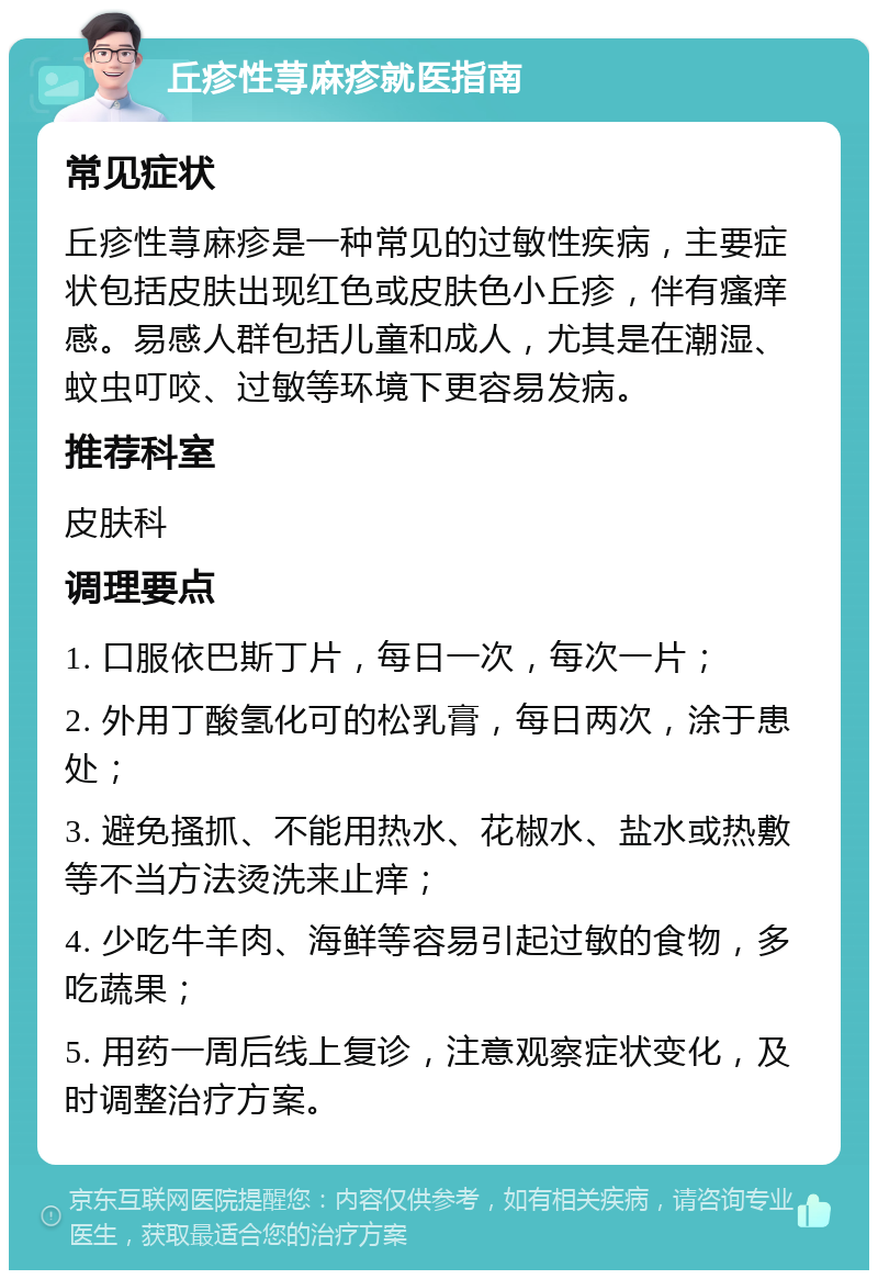 丘疹性荨麻疹就医指南 常见症状 丘疹性荨麻疹是一种常见的过敏性疾病，主要症状包括皮肤出现红色或皮肤色小丘疹，伴有瘙痒感。易感人群包括儿童和成人，尤其是在潮湿、蚊虫叮咬、过敏等环境下更容易发病。 推荐科室 皮肤科 调理要点 1. 口服依巴斯丁片，每日一次，每次一片； 2. 外用丁酸氢化可的松乳膏，每日两次，涂于患处； 3. 避免搔抓、不能用热水、花椒水、盐水或热敷等不当方法烫洗来止痒； 4. 少吃牛羊肉、海鲜等容易引起过敏的食物，多吃蔬果； 5. 用药一周后线上复诊，注意观察症状变化，及时调整治疗方案。