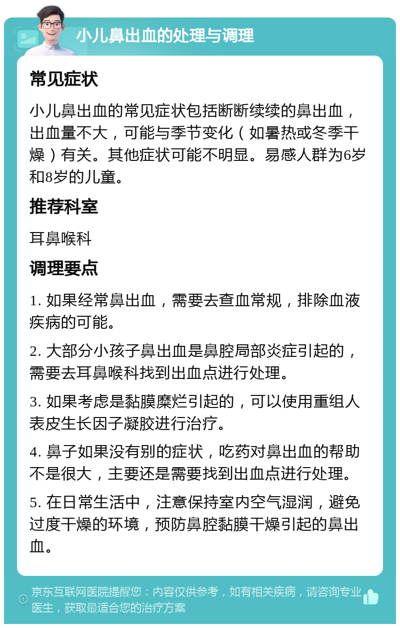 小儿鼻出血的处理与调理 常见症状 小儿鼻出血的常见症状包括断断续续的鼻出血，出血量不大，可能与季节变化（如暑热或冬季干燥）有关。其他症状可能不明显。易感人群为6岁和8岁的儿童。 推荐科室 耳鼻喉科 调理要点 1. 如果经常鼻出血，需要去查血常规，排除血液疾病的可能。 2. 大部分小孩子鼻出血是鼻腔局部炎症引起的，需要去耳鼻喉科找到出血点进行处理。 3. 如果考虑是黏膜糜烂引起的，可以使用重组人表皮生长因子凝胶进行治疗。 4. 鼻子如果没有别的症状，吃药对鼻出血的帮助不是很大，主要还是需要找到出血点进行处理。 5. 在日常生活中，注意保持室内空气湿润，避免过度干燥的环境，预防鼻腔黏膜干燥引起的鼻出血。