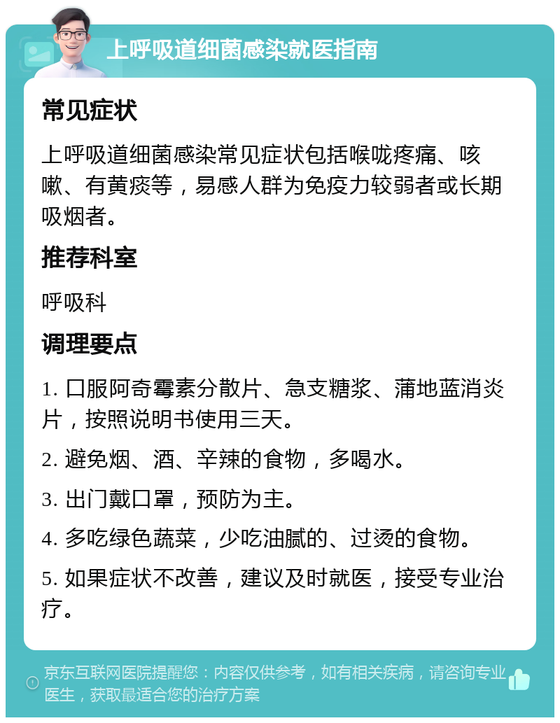 上呼吸道细菌感染就医指南 常见症状 上呼吸道细菌感染常见症状包括喉咙疼痛、咳嗽、有黄痰等，易感人群为免疫力较弱者或长期吸烟者。 推荐科室 呼吸科 调理要点 1. 口服阿奇霉素分散片、急支糖浆、蒲地蓝消炎片，按照说明书使用三天。 2. 避免烟、酒、辛辣的食物，多喝水。 3. 出门戴口罩，预防为主。 4. 多吃绿色蔬菜，少吃油腻的、过烫的食物。 5. 如果症状不改善，建议及时就医，接受专业治疗。