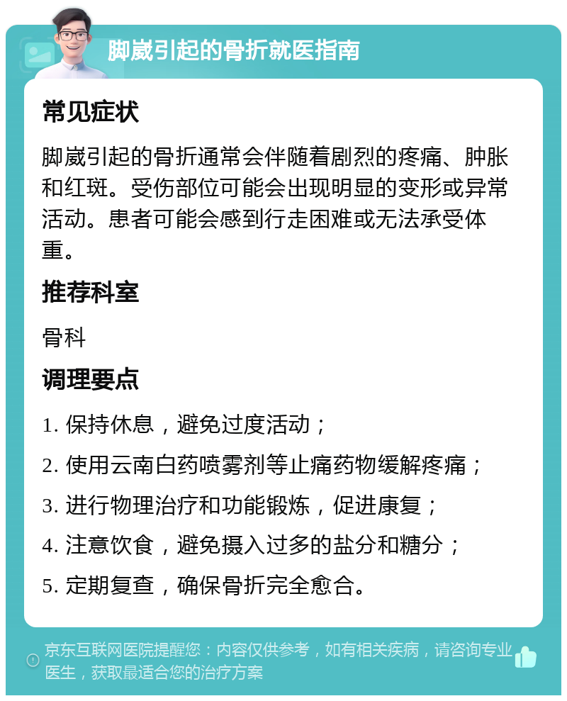 脚崴引起的骨折就医指南 常见症状 脚崴引起的骨折通常会伴随着剧烈的疼痛、肿胀和红斑。受伤部位可能会出现明显的变形或异常活动。患者可能会感到行走困难或无法承受体重。 推荐科室 骨科 调理要点 1. 保持休息，避免过度活动； 2. 使用云南白药喷雾剂等止痛药物缓解疼痛； 3. 进行物理治疗和功能锻炼，促进康复； 4. 注意饮食，避免摄入过多的盐分和糖分； 5. 定期复查，确保骨折完全愈合。