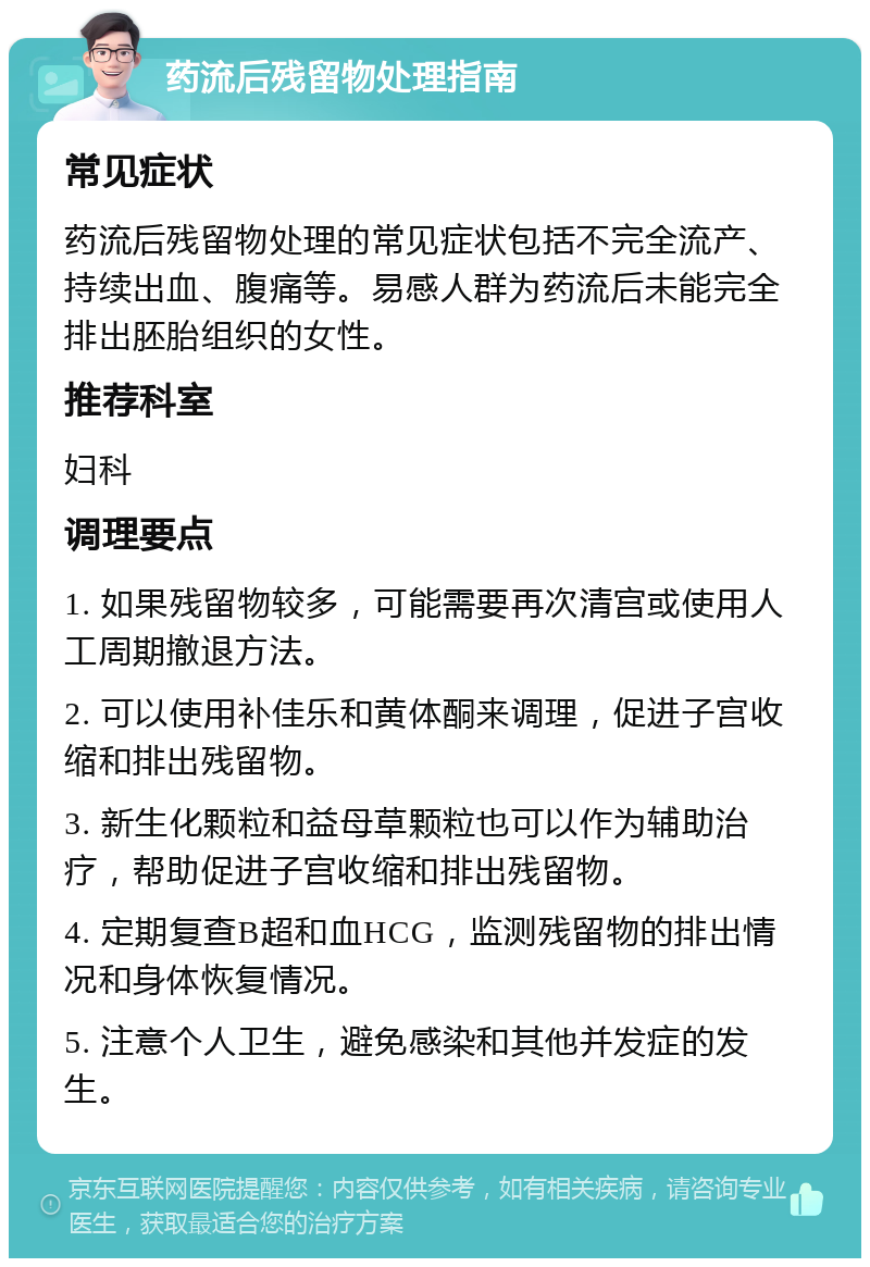 药流后残留物处理指南 常见症状 药流后残留物处理的常见症状包括不完全流产、持续出血、腹痛等。易感人群为药流后未能完全排出胚胎组织的女性。 推荐科室 妇科 调理要点 1. 如果残留物较多，可能需要再次清宫或使用人工周期撤退方法。 2. 可以使用补佳乐和黄体酮来调理，促进子宫收缩和排出残留物。 3. 新生化颗粒和益母草颗粒也可以作为辅助治疗，帮助促进子宫收缩和排出残留物。 4. 定期复查B超和血HCG，监测残留物的排出情况和身体恢复情况。 5. 注意个人卫生，避免感染和其他并发症的发生。