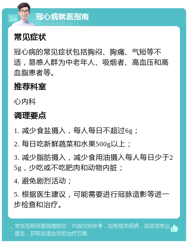 冠心病就医指南 常见症状 冠心病的常见症状包括胸闷、胸痛、气短等不适，易感人群为中老年人、吸烟者、高血压和高血脂患者等。 推荐科室 心内科 调理要点 1. 减少食盐摄入，每人每日不超过6g； 2. 每日吃新鲜蔬菜和水果500g以上； 3. 减少脂肪摄入，减少食用油摄入每人每日少于25g，少吃或不吃肥肉和动物内脏； 4. 避免剧烈活动； 5. 根据医生建议，可能需要进行冠脉造影等进一步检查和治疗。