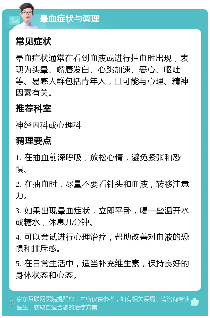 晕血症状与调理 常见症状 晕血症状通常在看到血液或进行抽血时出现，表现为头晕、嘴唇发白、心跳加速、恶心、呕吐等。易感人群包括青年人，且可能与心理、精神因素有关。 推荐科室 神经内科或心理科 调理要点 1. 在抽血前深呼吸，放松心情，避免紧张和恐惧。 2. 在抽血时，尽量不要看针头和血液，转移注意力。 3. 如果出现晕血症状，立即平卧，喝一些温开水或糖水，休息几分钟。 4. 可以尝试进行心理治疗，帮助改善对血液的恐惧和排斥感。 5. 在日常生活中，适当补充维生素，保持良好的身体状态和心态。