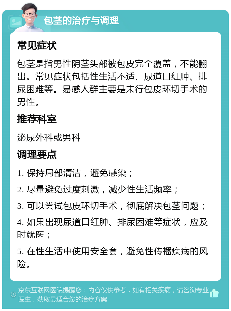 包茎的治疗与调理 常见症状 包茎是指男性阴茎头部被包皮完全覆盖，不能翻出。常见症状包括性生活不适、尿道口红肿、排尿困难等。易感人群主要是未行包皮环切手术的男性。 推荐科室 泌尿外科或男科 调理要点 1. 保持局部清洁，避免感染； 2. 尽量避免过度刺激，减少性生活频率； 3. 可以尝试包皮环切手术，彻底解决包茎问题； 4. 如果出现尿道口红肿、排尿困难等症状，应及时就医； 5. 在性生活中使用安全套，避免性传播疾病的风险。