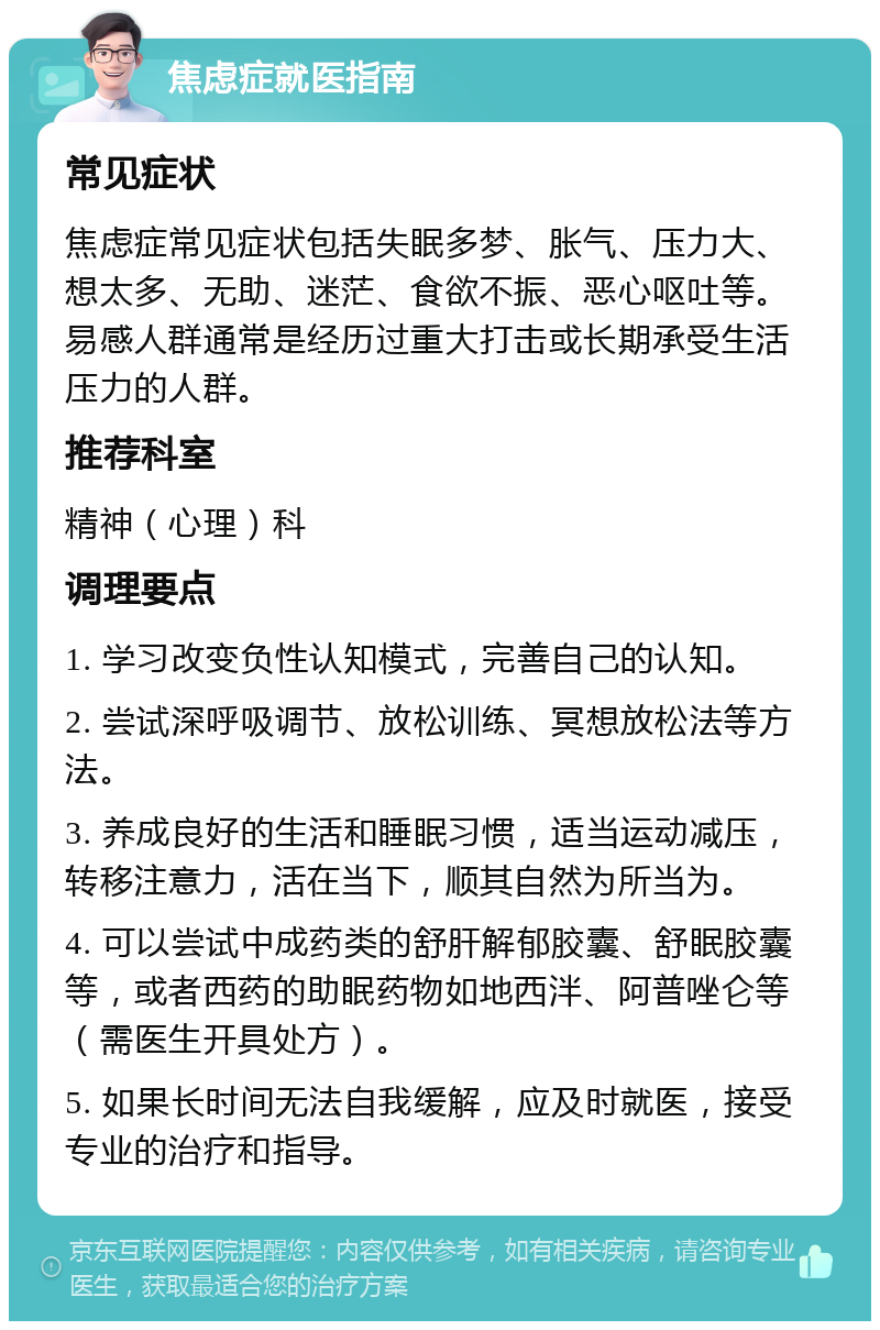 焦虑症就医指南 常见症状 焦虑症常见症状包括失眠多梦、胀气、压力大、想太多、无助、迷茫、食欲不振、恶心呕吐等。易感人群通常是经历过重大打击或长期承受生活压力的人群。 推荐科室 精神（心理）科 调理要点 1. 学习改变负性认知模式，完善自己的认知。 2. 尝试深呼吸调节、放松训练、冥想放松法等方法。 3. 养成良好的生活和睡眠习惯，适当运动减压，转移注意力，活在当下，顺其自然为所当为。 4. 可以尝试中成药类的舒肝解郁胶囊、舒眠胶囊等，或者西药的助眠药物如地西泮、阿普唑仑等（需医生开具处方）。 5. 如果长时间无法自我缓解，应及时就医，接受专业的治疗和指导。