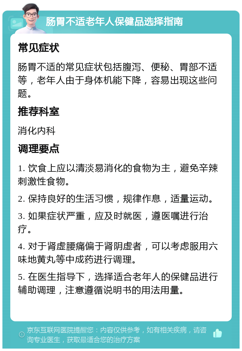 肠胃不适老年人保健品选择指南 常见症状 肠胃不适的常见症状包括腹泻、便秘、胃部不适等，老年人由于身体机能下降，容易出现这些问题。 推荐科室 消化内科 调理要点 1. 饮食上应以清淡易消化的食物为主，避免辛辣刺激性食物。 2. 保持良好的生活习惯，规律作息，适量运动。 3. 如果症状严重，应及时就医，遵医嘱进行治疗。 4. 对于肾虚腰痛偏于肾阴虚者，可以考虑服用六味地黄丸等中成药进行调理。 5. 在医生指导下，选择适合老年人的保健品进行辅助调理，注意遵循说明书的用法用量。