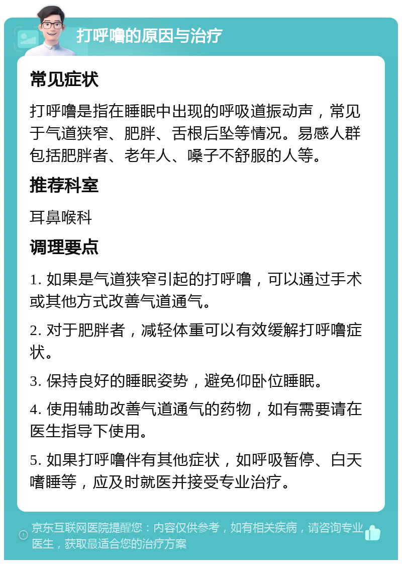 打呼噜的原因与治疗 常见症状 打呼噜是指在睡眠中出现的呼吸道振动声，常见于气道狭窄、肥胖、舌根后坠等情况。易感人群包括肥胖者、老年人、嗓子不舒服的人等。 推荐科室 耳鼻喉科 调理要点 1. 如果是气道狭窄引起的打呼噜，可以通过手术或其他方式改善气道通气。 2. 对于肥胖者，减轻体重可以有效缓解打呼噜症状。 3. 保持良好的睡眠姿势，避免仰卧位睡眠。 4. 使用辅助改善气道通气的药物，如有需要请在医生指导下使用。 5. 如果打呼噜伴有其他症状，如呼吸暂停、白天嗜睡等，应及时就医并接受专业治疗。