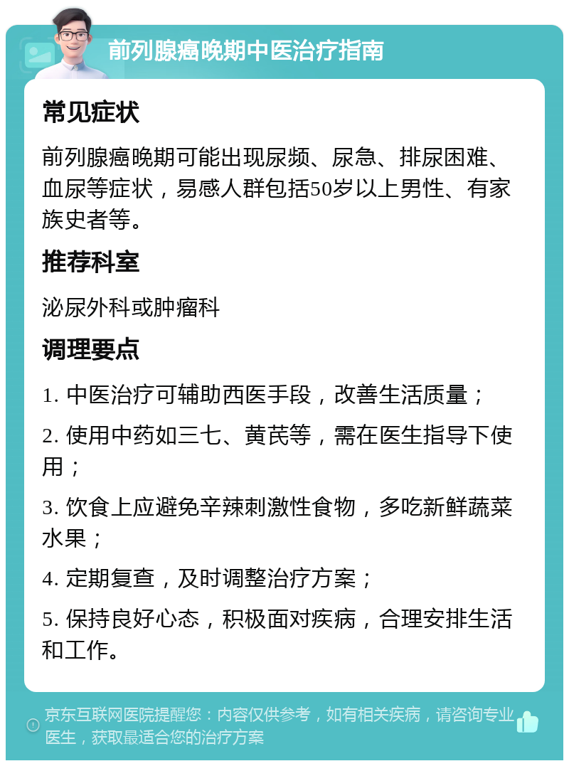 前列腺癌晚期中医治疗指南 常见症状 前列腺癌晚期可能出现尿频、尿急、排尿困难、血尿等症状，易感人群包括50岁以上男性、有家族史者等。 推荐科室 泌尿外科或肿瘤科 调理要点 1. 中医治疗可辅助西医手段，改善生活质量； 2. 使用中药如三七、黄芪等，需在医生指导下使用； 3. 饮食上应避免辛辣刺激性食物，多吃新鲜蔬菜水果； 4. 定期复查，及时调整治疗方案； 5. 保持良好心态，积极面对疾病，合理安排生活和工作。