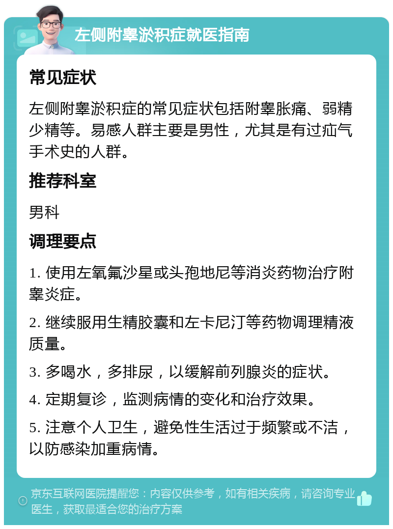 左侧附睾淤积症就医指南 常见症状 左侧附睾淤积症的常见症状包括附睾胀痛、弱精少精等。易感人群主要是男性，尤其是有过疝气手术史的人群。 推荐科室 男科 调理要点 1. 使用左氧氟沙星或头孢地尼等消炎药物治疗附睾炎症。 2. 继续服用生精胶囊和左卡尼汀等药物调理精液质量。 3. 多喝水，多排尿，以缓解前列腺炎的症状。 4. 定期复诊，监测病情的变化和治疗效果。 5. 注意个人卫生，避免性生活过于频繁或不洁，以防感染加重病情。