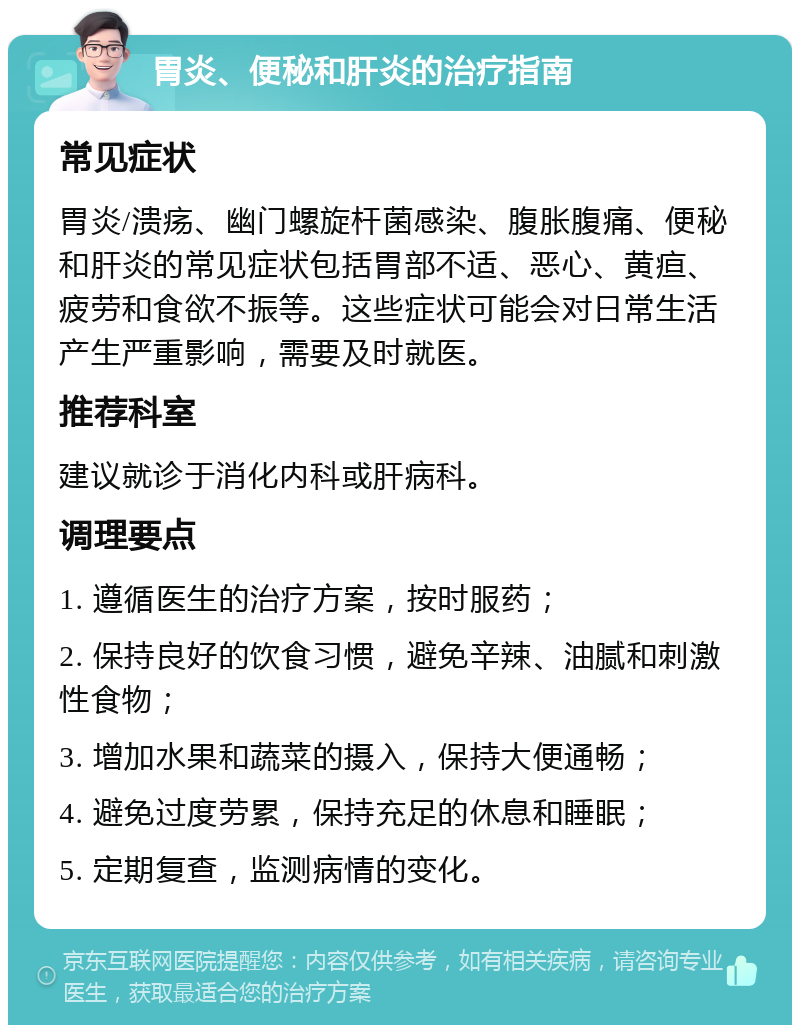 胃炎、便秘和肝炎的治疗指南 常见症状 胃炎/溃疡、幽门螺旋杆菌感染、腹胀腹痛、便秘和肝炎的常见症状包括胃部不适、恶心、黄疸、疲劳和食欲不振等。这些症状可能会对日常生活产生严重影响，需要及时就医。 推荐科室 建议就诊于消化内科或肝病科。 调理要点 1. 遵循医生的治疗方案，按时服药； 2. 保持良好的饮食习惯，避免辛辣、油腻和刺激性食物； 3. 增加水果和蔬菜的摄入，保持大便通畅； 4. 避免过度劳累，保持充足的休息和睡眠； 5. 定期复查，监测病情的变化。