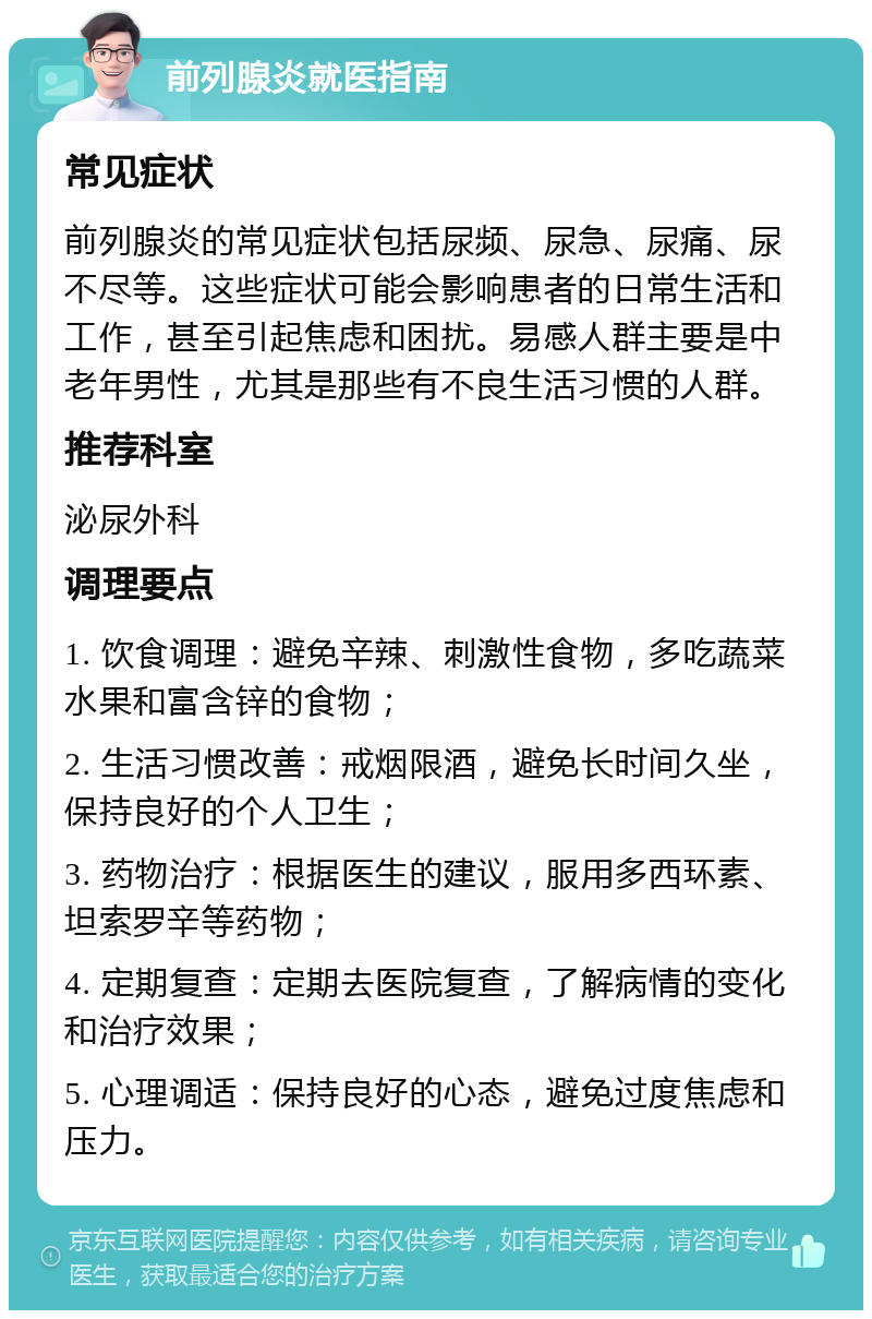 前列腺炎就医指南 常见症状 前列腺炎的常见症状包括尿频、尿急、尿痛、尿不尽等。这些症状可能会影响患者的日常生活和工作，甚至引起焦虑和困扰。易感人群主要是中老年男性，尤其是那些有不良生活习惯的人群。 推荐科室 泌尿外科 调理要点 1. 饮食调理：避免辛辣、刺激性食物，多吃蔬菜水果和富含锌的食物； 2. 生活习惯改善：戒烟限酒，避免长时间久坐，保持良好的个人卫生； 3. 药物治疗：根据医生的建议，服用多西环素、坦索罗辛等药物； 4. 定期复查：定期去医院复查，了解病情的变化和治疗效果； 5. 心理调适：保持良好的心态，避免过度焦虑和压力。