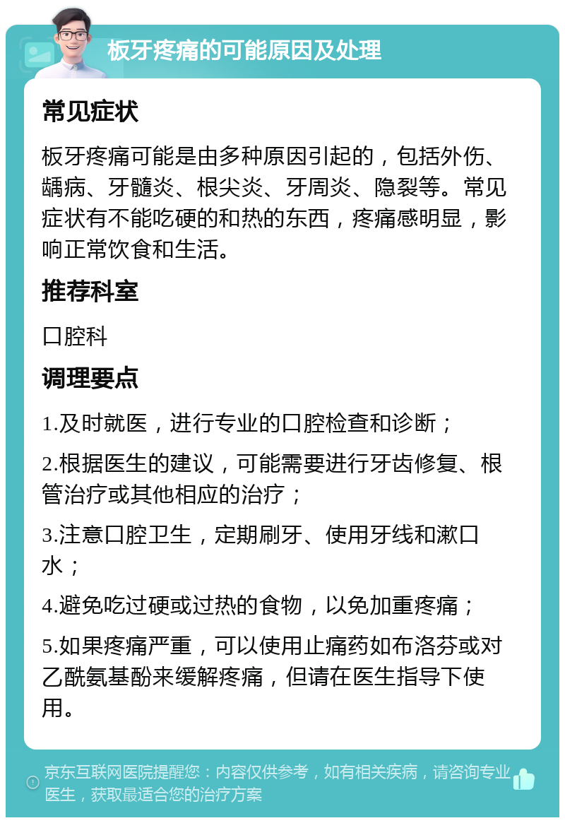 板牙疼痛的可能原因及处理 常见症状 板牙疼痛可能是由多种原因引起的，包括外伤、龋病、牙髓炎、根尖炎、牙周炎、隐裂等。常见症状有不能吃硬的和热的东西，疼痛感明显，影响正常饮食和生活。 推荐科室 口腔科 调理要点 1.及时就医，进行专业的口腔检查和诊断； 2.根据医生的建议，可能需要进行牙齿修复、根管治疗或其他相应的治疗； 3.注意口腔卫生，定期刷牙、使用牙线和漱口水； 4.避免吃过硬或过热的食物，以免加重疼痛； 5.如果疼痛严重，可以使用止痛药如布洛芬或对乙酰氨基酚来缓解疼痛，但请在医生指导下使用。