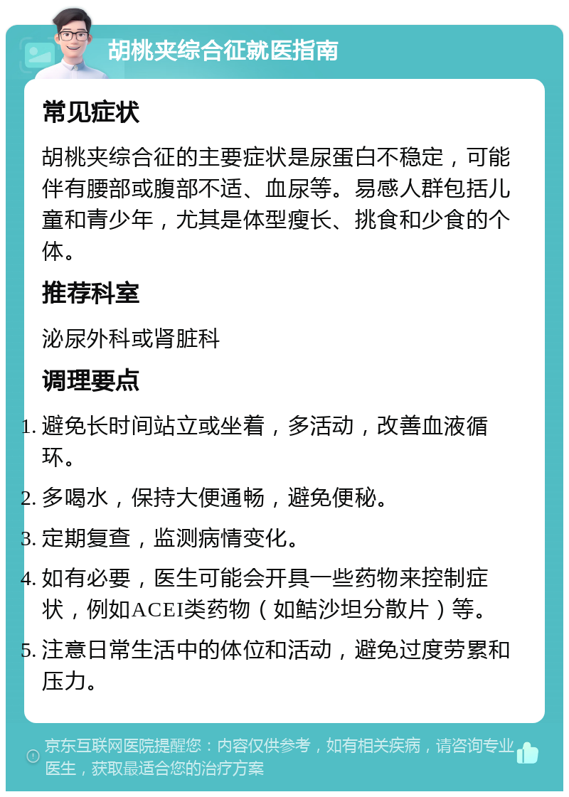 胡桃夹综合征就医指南 常见症状 胡桃夹综合征的主要症状是尿蛋白不稳定，可能伴有腰部或腹部不适、血尿等。易感人群包括儿童和青少年，尤其是体型瘦长、挑食和少食的个体。 推荐科室 泌尿外科或肾脏科 调理要点 避免长时间站立或坐着，多活动，改善血液循环。 多喝水，保持大便通畅，避免便秘。 定期复查，监测病情变化。 如有必要，医生可能会开具一些药物来控制症状，例如ACEI类药物（如鲒沙坦分散片）等。 注意日常生活中的体位和活动，避免过度劳累和压力。