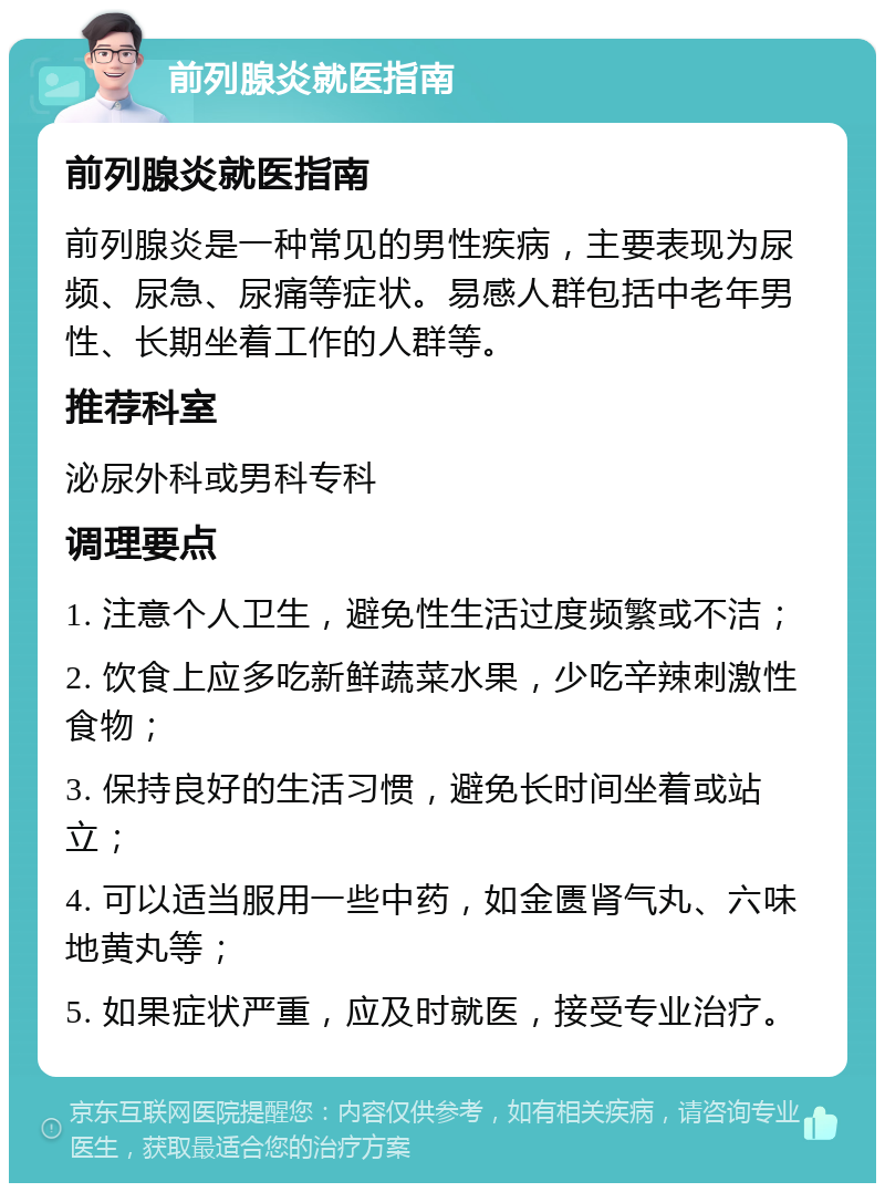 前列腺炎就医指南 前列腺炎就医指南 前列腺炎是一种常见的男性疾病，主要表现为尿频、尿急、尿痛等症状。易感人群包括中老年男性、长期坐着工作的人群等。 推荐科室 泌尿外科或男科专科 调理要点 1. 注意个人卫生，避免性生活过度频繁或不洁； 2. 饮食上应多吃新鲜蔬菜水果，少吃辛辣刺激性食物； 3. 保持良好的生活习惯，避免长时间坐着或站立； 4. 可以适当服用一些中药，如金匮肾气丸、六味地黄丸等； 5. 如果症状严重，应及时就医，接受专业治疗。