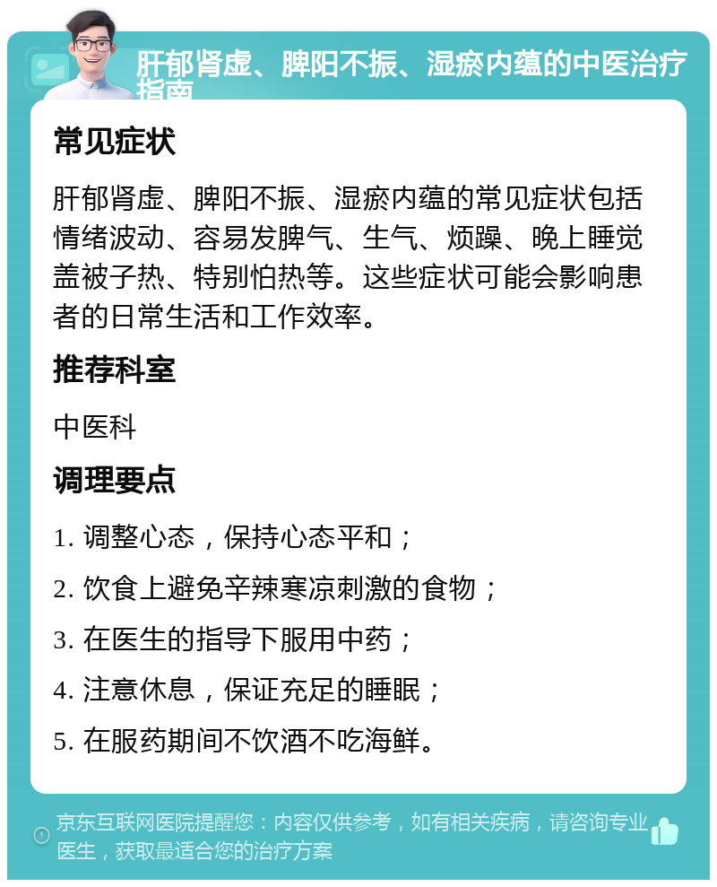 肝郁肾虚、脾阳不振、湿瘀内蕴的中医治疗指南 常见症状 肝郁肾虚、脾阳不振、湿瘀内蕴的常见症状包括情绪波动、容易发脾气、生气、烦躁、晚上睡觉盖被子热、特别怕热等。这些症状可能会影响患者的日常生活和工作效率。 推荐科室 中医科 调理要点 1. 调整心态，保持心态平和； 2. 饮食上避免辛辣寒凉刺激的食物； 3. 在医生的指导下服用中药； 4. 注意休息，保证充足的睡眠； 5. 在服药期间不饮酒不吃海鲜。