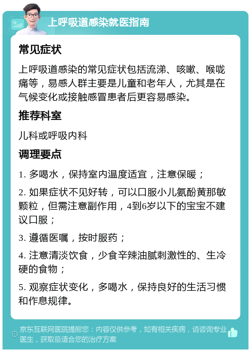 上呼吸道感染就医指南 常见症状 上呼吸道感染的常见症状包括流涕、咳嗽、喉咙痛等，易感人群主要是儿童和老年人，尤其是在气候变化或接触感冒患者后更容易感染。 推荐科室 儿科或呼吸内科 调理要点 1. 多喝水，保持室内温度适宜，注意保暖； 2. 如果症状不见好转，可以口服小儿氨酚黄那敏颗粒，但需注意副作用，4到6岁以下的宝宝不建议口服； 3. 遵循医嘱，按时服药； 4. 注意清淡饮食，少食辛辣油腻刺激性的、生冷硬的食物； 5. 观察症状变化，多喝水，保持良好的生活习惯和作息规律。