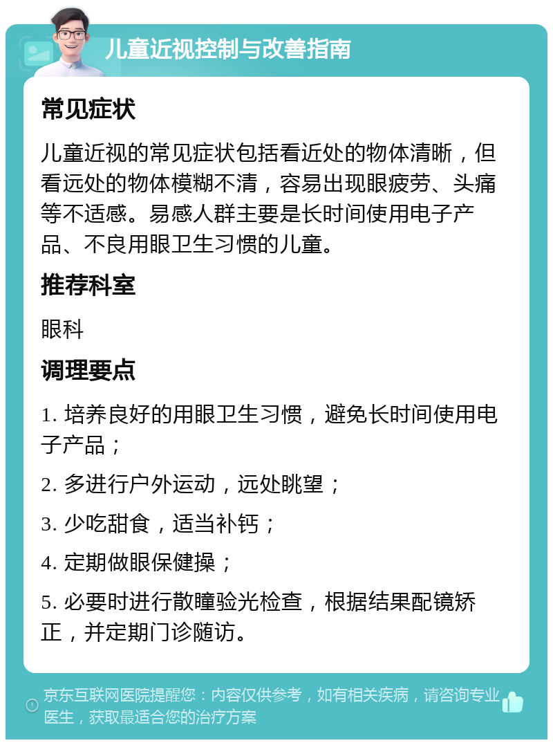 儿童近视控制与改善指南 常见症状 儿童近视的常见症状包括看近处的物体清晰，但看远处的物体模糊不清，容易出现眼疲劳、头痛等不适感。易感人群主要是长时间使用电子产品、不良用眼卫生习惯的儿童。 推荐科室 眼科 调理要点 1. 培养良好的用眼卫生习惯，避免长时间使用电子产品； 2. 多进行户外运动，远处眺望； 3. 少吃甜食，适当补钙； 4. 定期做眼保健操； 5. 必要时进行散瞳验光检查，根据结果配镜矫正，并定期门诊随访。