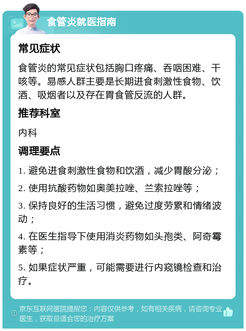 食管炎就医指南 常见症状 食管炎的常见症状包括胸口疼痛、吞咽困难、干咳等。易感人群主要是长期进食刺激性食物、饮酒、吸烟者以及存在胃食管反流的人群。 推荐科室 内科 调理要点 1. 避免进食刺激性食物和饮酒，减少胃酸分泌； 2. 使用抗酸药物如奥美拉唑、兰索拉唑等； 3. 保持良好的生活习惯，避免过度劳累和情绪波动； 4. 在医生指导下使用消炎药物如头孢类、阿奇霉素等； 5. 如果症状严重，可能需要进行内窥镜检查和治疗。