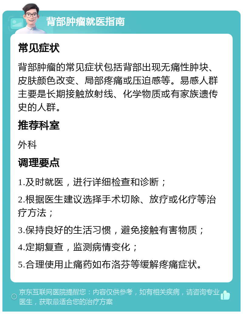 背部肿瘤就医指南 常见症状 背部肿瘤的常见症状包括背部出现无痛性肿块、皮肤颜色改变、局部疼痛或压迫感等。易感人群主要是长期接触放射线、化学物质或有家族遗传史的人群。 推荐科室 外科 调理要点 1.及时就医，进行详细检查和诊断； 2.根据医生建议选择手术切除、放疗或化疗等治疗方法； 3.保持良好的生活习惯，避免接触有害物质； 4.定期复查，监测病情变化； 5.合理使用止痛药如布洛芬等缓解疼痛症状。