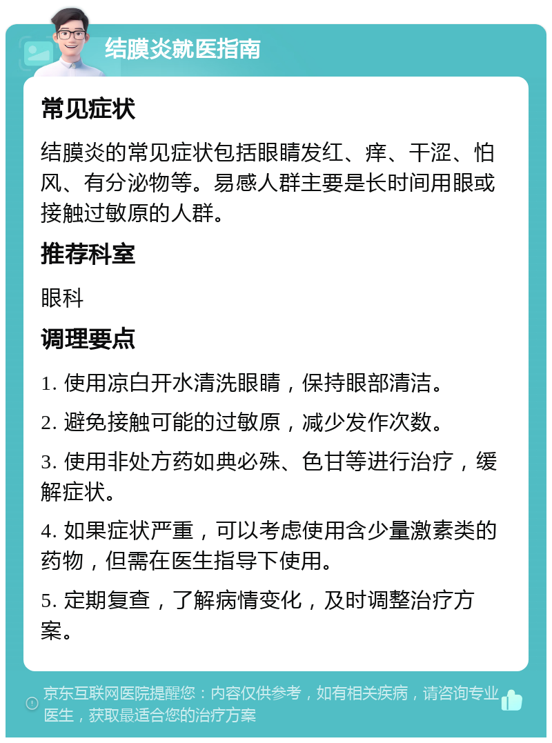 结膜炎就医指南 常见症状 结膜炎的常见症状包括眼睛发红、痒、干涩、怕风、有分泌物等。易感人群主要是长时间用眼或接触过敏原的人群。 推荐科室 眼科 调理要点 1. 使用凉白开水清洗眼睛，保持眼部清洁。 2. 避免接触可能的过敏原，减少发作次数。 3. 使用非处方药如典必殊、色甘等进行治疗，缓解症状。 4. 如果症状严重，可以考虑使用含少量激素类的药物，但需在医生指导下使用。 5. 定期复查，了解病情变化，及时调整治疗方案。