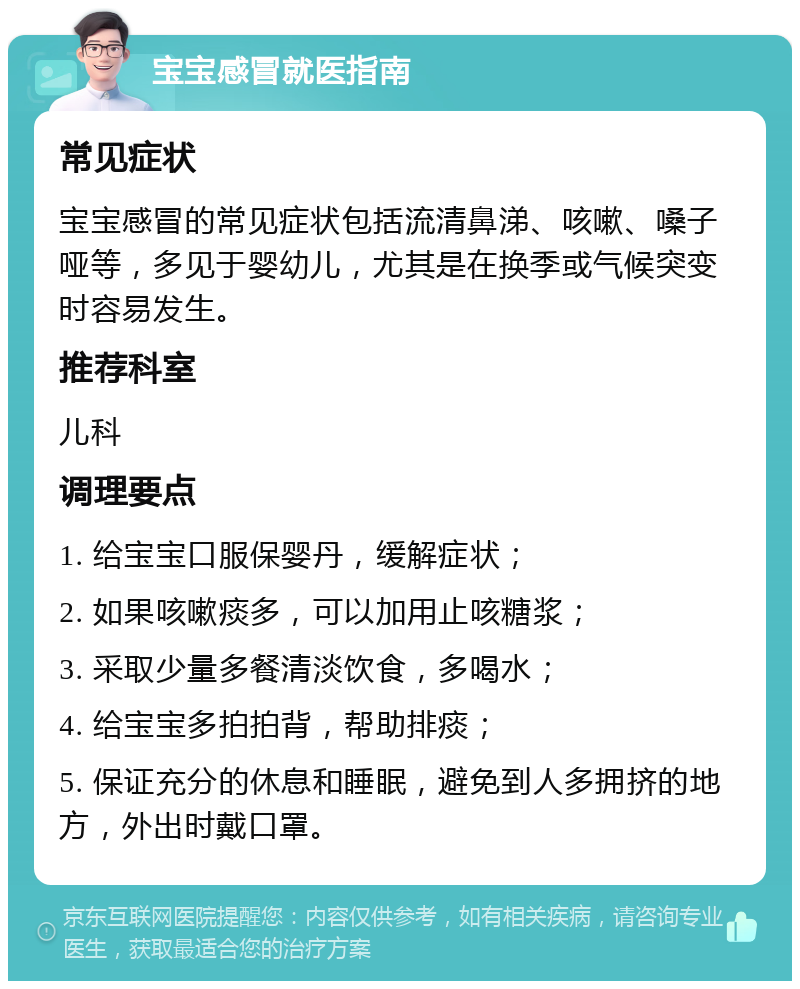 宝宝感冒就医指南 常见症状 宝宝感冒的常见症状包括流清鼻涕、咳嗽、嗓子哑等，多见于婴幼儿，尤其是在换季或气候突变时容易发生。 推荐科室 儿科 调理要点 1. 给宝宝口服保婴丹，缓解症状； 2. 如果咳嗽痰多，可以加用止咳糖浆； 3. 采取少量多餐清淡饮食，多喝水； 4. 给宝宝多拍拍背，帮助排痰； 5. 保证充分的休息和睡眠，避免到人多拥挤的地方，外出时戴口罩。