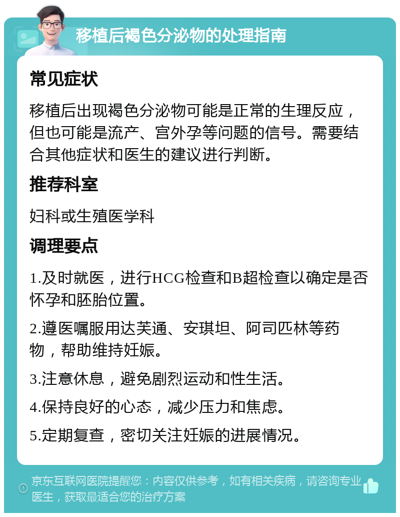 移植后褐色分泌物的处理指南 常见症状 移植后出现褐色分泌物可能是正常的生理反应，但也可能是流产、宫外孕等问题的信号。需要结合其他症状和医生的建议进行判断。 推荐科室 妇科或生殖医学科 调理要点 1.及时就医，进行HCG检查和B超检查以确定是否怀孕和胚胎位置。 2.遵医嘱服用达芙通、安琪坦、阿司匹林等药物，帮助维持妊娠。 3.注意休息，避免剧烈运动和性生活。 4.保持良好的心态，减少压力和焦虑。 5.定期复查，密切关注妊娠的进展情况。