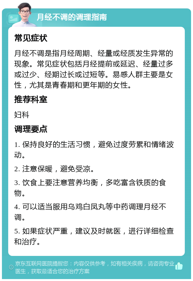 月经不调的调理指南 常见症状 月经不调是指月经周期、经量或经质发生异常的现象。常见症状包括月经提前或延迟、经量过多或过少、经期过长或过短等。易感人群主要是女性，尤其是青春期和更年期的女性。 推荐科室 妇科 调理要点 1. 保持良好的生活习惯，避免过度劳累和情绪波动。 2. 注意保暖，避免受凉。 3. 饮食上要注意营养均衡，多吃富含铁质的食物。 4. 可以适当服用乌鸡白凤丸等中药调理月经不调。 5. 如果症状严重，建议及时就医，进行详细检查和治疗。