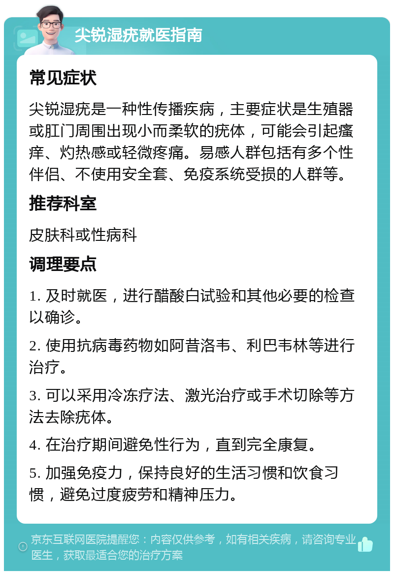 尖锐湿疣就医指南 常见症状 尖锐湿疣是一种性传播疾病，主要症状是生殖器或肛门周围出现小而柔软的疣体，可能会引起瘙痒、灼热感或轻微疼痛。易感人群包括有多个性伴侣、不使用安全套、免疫系统受损的人群等。 推荐科室 皮肤科或性病科 调理要点 1. 及时就医，进行醋酸白试验和其他必要的检查以确诊。 2. 使用抗病毒药物如阿昔洛韦、利巴韦林等进行治疗。 3. 可以采用冷冻疗法、激光治疗或手术切除等方法去除疣体。 4. 在治疗期间避免性行为，直到完全康复。 5. 加强免疫力，保持良好的生活习惯和饮食习惯，避免过度疲劳和精神压力。