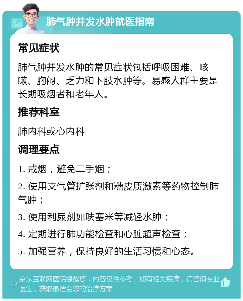 肺气肿并发水肿就医指南 常见症状 肺气肿并发水肿的常见症状包括呼吸困难、咳嗽、胸闷、乏力和下肢水肿等。易感人群主要是长期吸烟者和老年人。 推荐科室 肺内科或心内科 调理要点 1. 戒烟，避免二手烟； 2. 使用支气管扩张剂和糖皮质激素等药物控制肺气肿； 3. 使用利尿剂如呋塞米等减轻水肿； 4. 定期进行肺功能检查和心脏超声检查； 5. 加强营养，保持良好的生活习惯和心态。