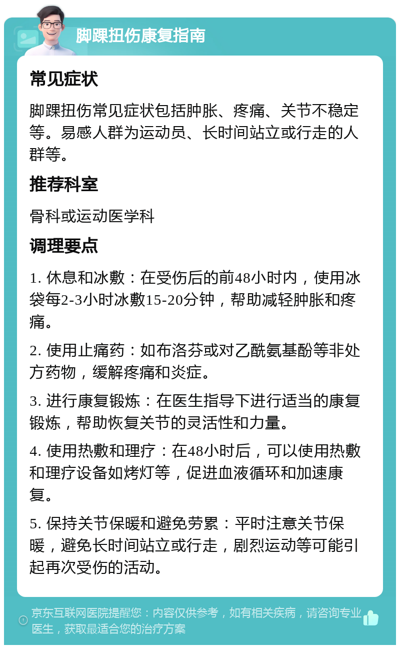 脚踝扭伤康复指南 常见症状 脚踝扭伤常见症状包括肿胀、疼痛、关节不稳定等。易感人群为运动员、长时间站立或行走的人群等。 推荐科室 骨科或运动医学科 调理要点 1. 休息和冰敷：在受伤后的前48小时内，使用冰袋每2-3小时冰敷15-20分钟，帮助减轻肿胀和疼痛。 2. 使用止痛药：如布洛芬或对乙酰氨基酚等非处方药物，缓解疼痛和炎症。 3. 进行康复锻炼：在医生指导下进行适当的康复锻炼，帮助恢复关节的灵活性和力量。 4. 使用热敷和理疗：在48小时后，可以使用热敷和理疗设备如烤灯等，促进血液循环和加速康复。 5. 保持关节保暖和避免劳累：平时注意关节保暖，避免长时间站立或行走，剧烈运动等可能引起再次受伤的活动。